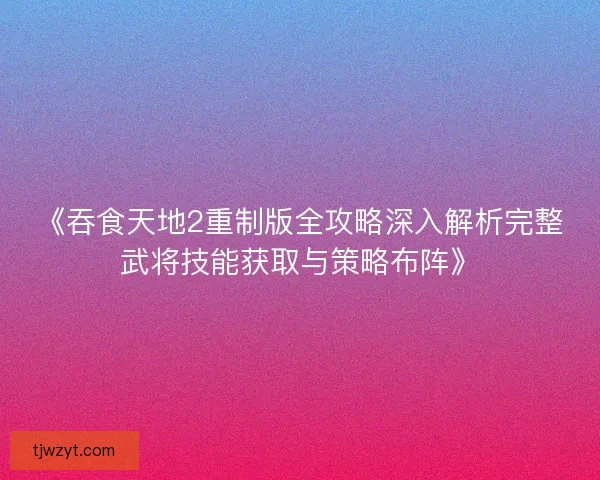 《吞食天地2重制版全攻略深入解析完整武将技能获取与策略布阵》