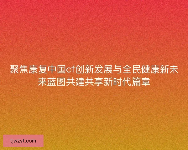 聚焦康复中国cf创新发展与全民健康新未来蓝图共建共享新时代篇章
