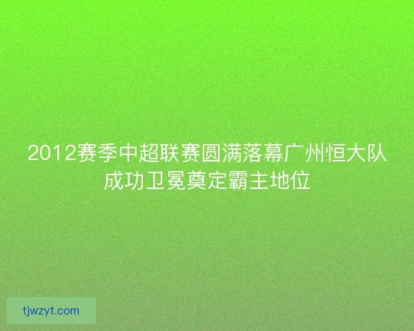 2012赛季中超联赛圆满落幕广州恒大队成功卫冕奠定霸主地位