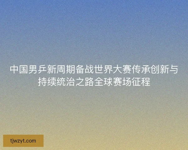 中国男乒新周期备战世界大赛传承创新与持续统治之路全球赛场征程 中国男乒新周期备战世界大赛传承创新与持续统治之路全球赛场征程