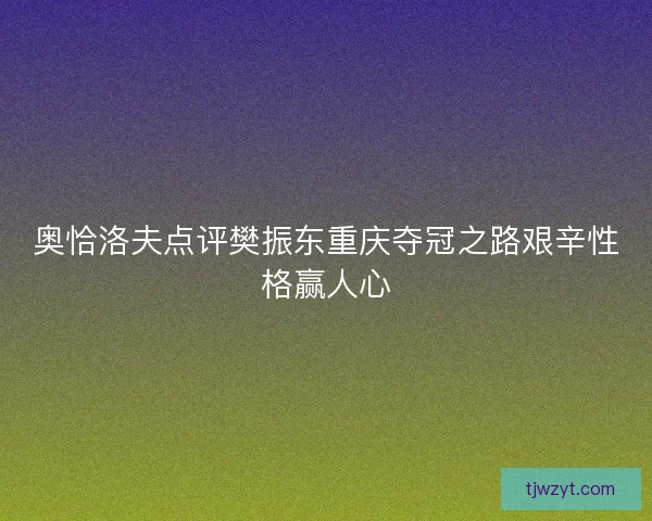 奥恰洛夫点评樊振东重庆夺冠之路艰辛性格赢人心