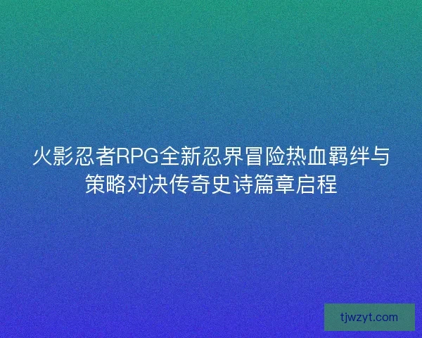 火影忍者RPG全新忍界冒险热血羁绊与策略对决传奇史诗篇章启程