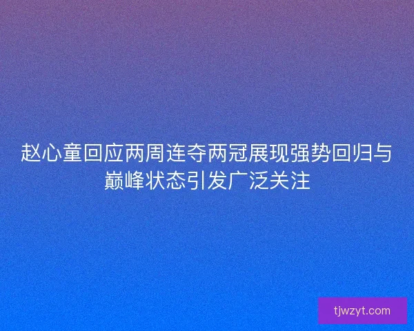 赵心童回应两周连夺两冠展现强势回归与巅峰状态引发广泛关注
