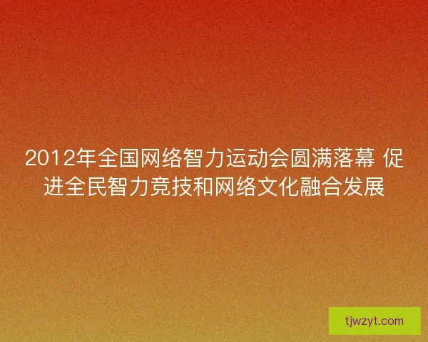 2012年全国网络智力运动会圆满落幕 促进全民智力竞技和网络文化融合发展