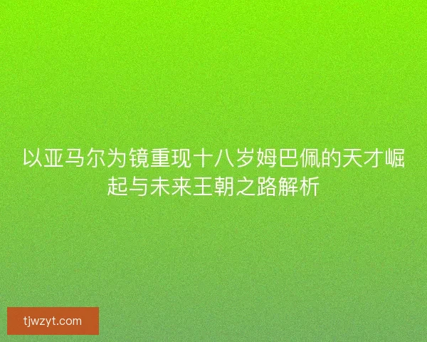 以亚马尔为镜重现十八岁姆巴佩的天才崛起与未来王朝之路解析 以亚马尔为镜重现十八岁姆巴佩的天才崛起与未来王朝之路解析