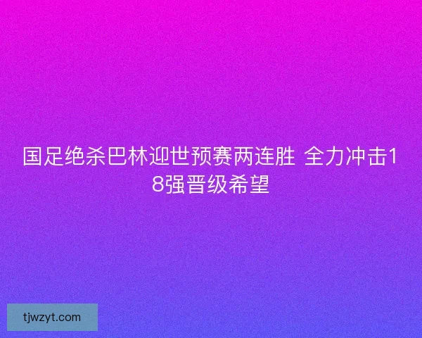 国足绝杀巴林迎世预赛两连胜 全力冲击18强晋级希望 国足绝杀巴林迎世预赛两连胜 全力冲击18强晋级希望