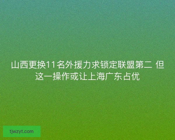 山西更换11名外援力求锁定联盟第二 但这一操作或让上海广东占优