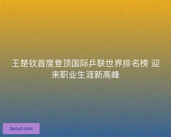 王楚钦首度登顶国际乒联世界排名榜 迎来职业生涯新高峰 王楚钦首度登顶国际乒联世界排名榜 迎来职业生涯新高峰