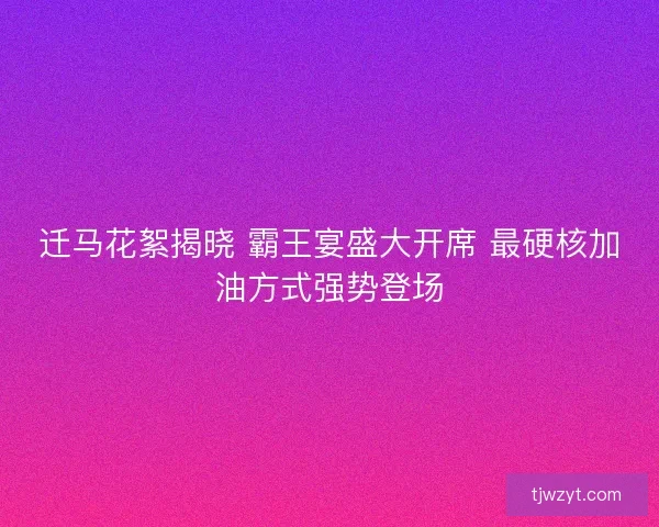 迁马花絮揭晓 霸王宴盛大开席 最硬核加油方式强势登场