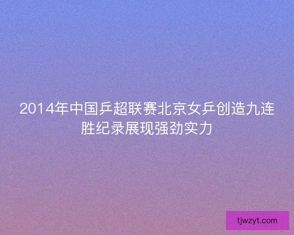 2014年中国乒超联赛北京女乒创造九连胜纪录展现强劲实力 2014年中国乒超联赛北京女乒创造九连胜纪录展现强劲实力
