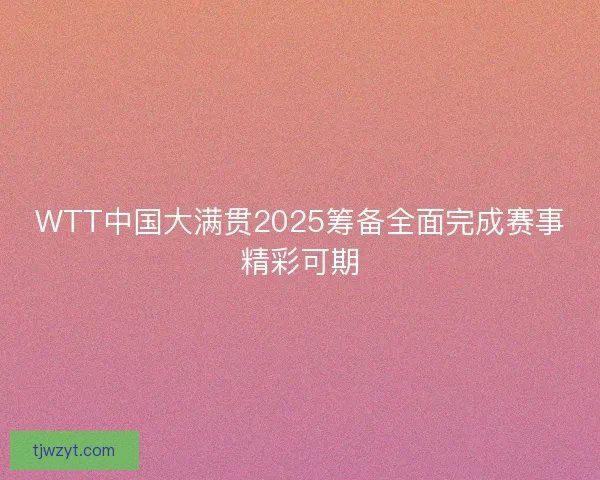 WTT中国大满贯2025筹备全面完成赛事精彩可期