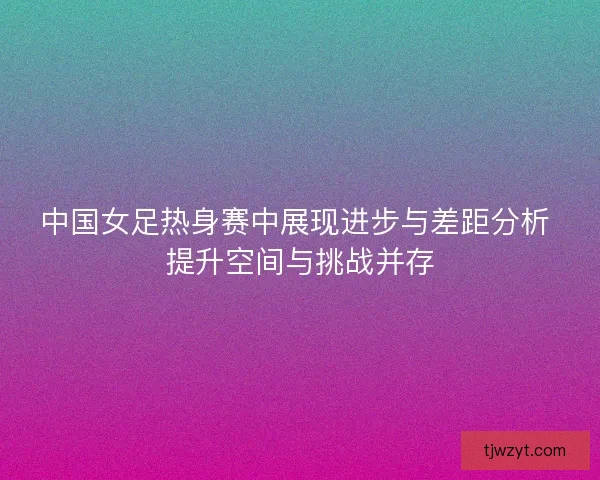 中国女足热身赛中展现进步与差距分析 提升空间与挑战并存 中国女足热身赛中展现进步与差距分析 提升空间与挑战并存