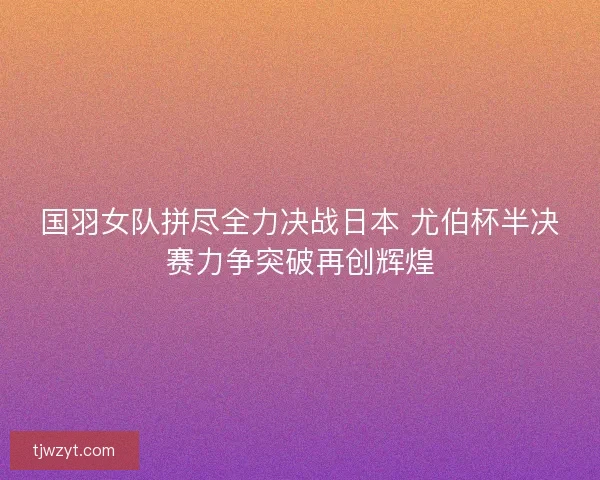 国羽女队拼尽全力决战日本 尤伯杯半决赛力争突破再创辉煌