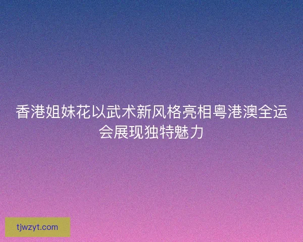 香港姐妹花以武术新风格亮相粤港澳全运会展现独特魅力