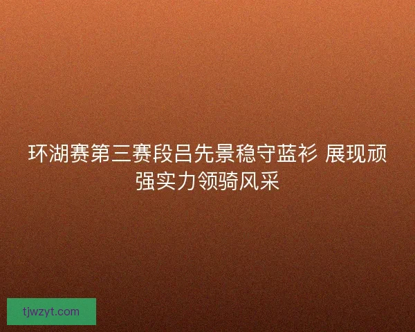 环湖赛第三赛段吕先景稳守蓝衫 展现顽强实力领骑风采 环湖赛第三赛段吕先景稳守蓝衫 展现顽强实力领骑风采