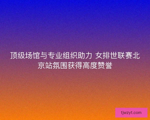 顶级场馆与专业组织助力 女排世联赛北京站氛围获得高度赞誉 顶级场馆与专业组织助力 女排世联赛北京站氛围获得高度赞誉