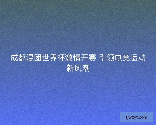 成都混团世界杯激情开赛 引领电竞运动新风潮 成都混团世界杯激情开赛 引领电竞运动新风潮