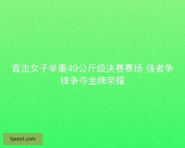 直击女子举重49公斤级决赛赛场 强者争锋争夺金牌荣耀