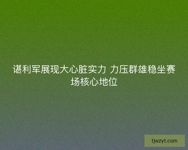 谌利军展现大心脏实力 力压群雄稳坐赛场核心地位 谌利军展现大心脏实力 力压群雄稳坐赛场核心地位