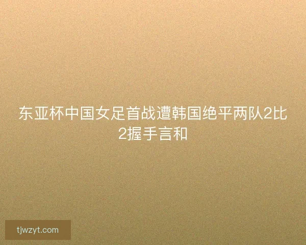 东亚杯中国女足首战遭韩国绝平两队2比2握手言和 东亚杯中国女足首战遭韩国绝平两队2比2握手言和