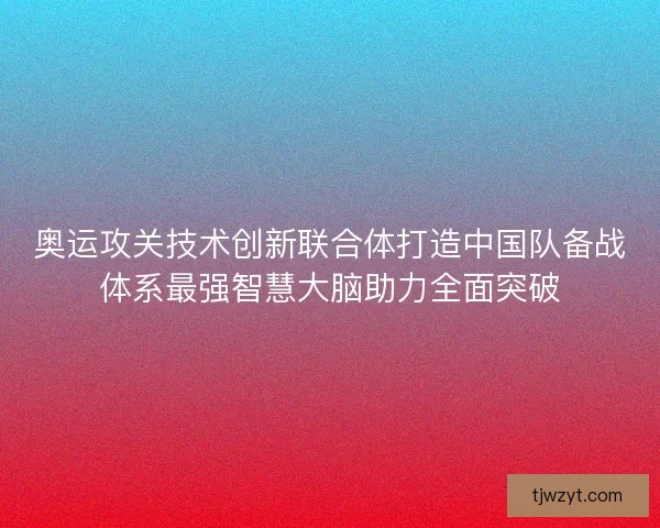 奥运攻关技术创新联合体打造中国队备战体系最强智慧大脑助力全面突破