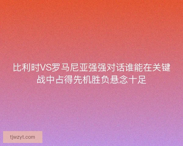 比利时VS罗马尼亚强强对话谁能在关键战中占得先机胜负悬念十足