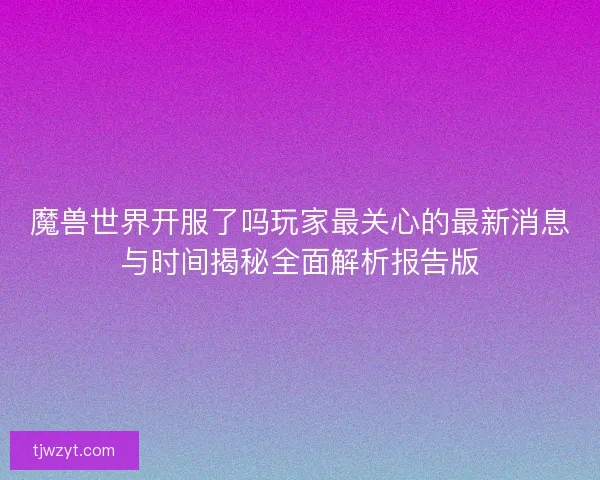 魔兽世界开服了吗玩家最关心的最新消息与时间揭秘全面解析报告版