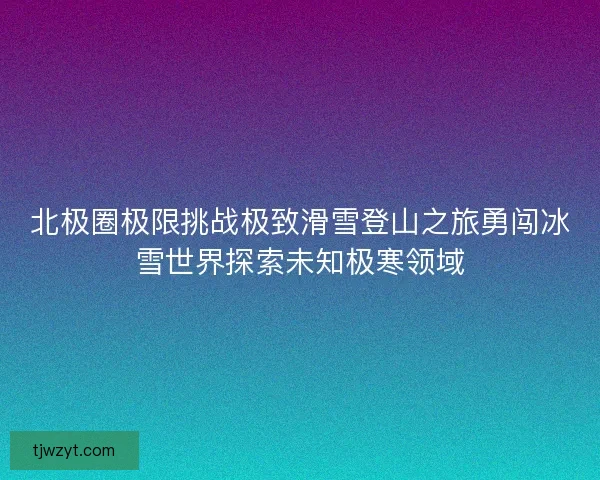 北极圈极限挑战极致滑雪登山之旅勇闯冰雪世界探索未知极寒领域