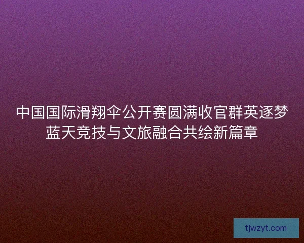 中国国际滑翔伞公开赛圆满收官群英逐梦蓝天竞技与文旅融合共绘新篇章