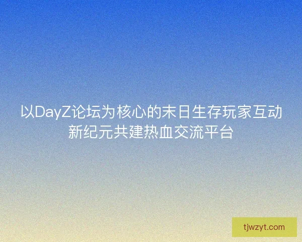 以DayZ论坛为核心的末日生存玩家互动新纪元共建热血交流平台