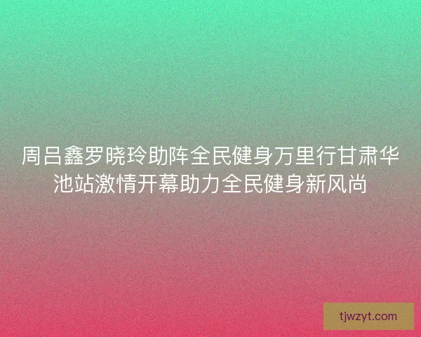 周吕鑫罗晓玲助阵全民健身万里行甘肃华池站激情开幕助力全民健身新风尚